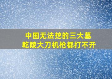 中国无法挖的三大墓 乾陵大刀机枪都打不开